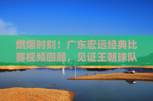 燃爆时刻!广东宏远经典比赛视频回顾,见证王朝球队的荣耀之路,燃爆时刻!广东宏远经典战回顾,王朝荣耀之路
