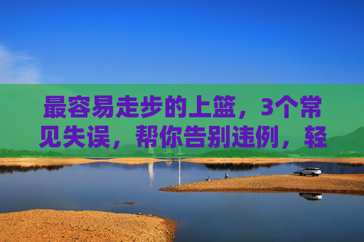 最容易走步的上篮,3个常见失误,帮你告别违例,轻松得分,最容易走步上篮,3个失误告别违例,轻松得分