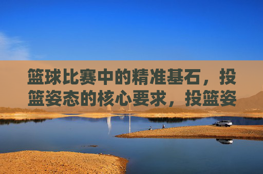 篮球比赛中的精准基石,投篮姿态的核心要求,投篮姿态,篮球精准的核心基石