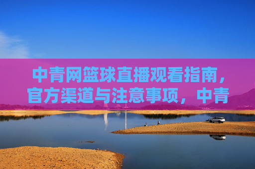 中青网篮球直播观看指南，官方渠道与注意事项，中青网篮球直播观看指南，官方渠道与注意事项