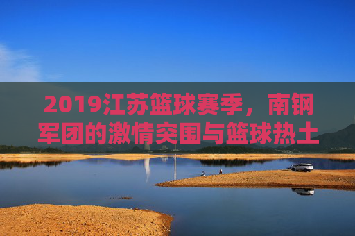 2019江苏篮球赛季，南钢军团的激情突围与篮球热土的升温，2019江苏篮球赛季，南钢军团激情突围，篮球热土升温