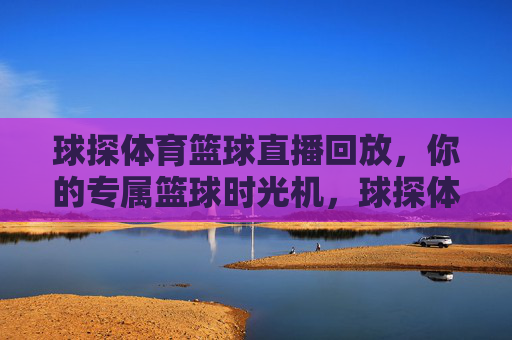 球探体育篮球直播回放,你的专属篮球时光机,球探体育,你的专属篮球直播回放时光机