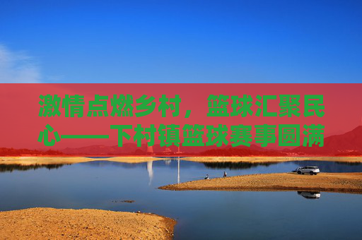 激情点燃乡村，篮球汇聚民心——下村镇篮球赛事圆满落幕，乡村篮球聚民心，激情赛事圆满落幕
