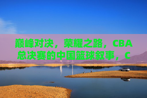 巅峰对决，荣耀之路，CBA总决赛的中国篮球叙事，CBA总决赛，巅峰对决与中国篮球的荣耀叙事