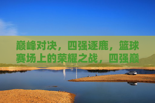 巅峰对决，四强逐鹿，篮球赛场上的荣耀之战，四强巅峰对决，篮球荣耀之战