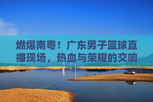 燃爆南粤!广东男子篮球直播现场,热血与荣耀的交响,燃爆南粤!广东男篮直播现场热血荣耀交响