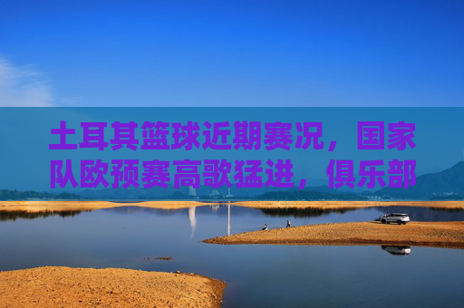 土耳其篮球近期赛况,国家队欧预赛高歌猛进,俱乐部德比战点燃激情,土耳其篮球,欧预赛高歌猛进,德比战点燃激情