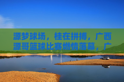 源梦球场,桂在拼搏,广西源哥篮球比赛燃情落幕,广西源哥篮球赛燃情落幕,源梦球场拼搏铸梦