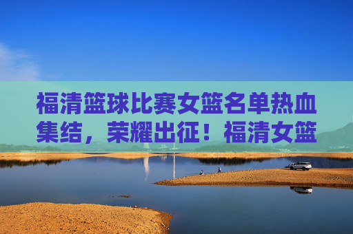 福清篮球比赛女篮名单热血集结，荣耀出征！福清女篮热血集结荣耀出征！