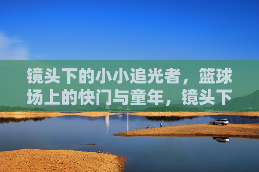 镜头下的小小追光者，篮球场上的快门与童年，镜头下的追光童年，篮球场上的快门与童真