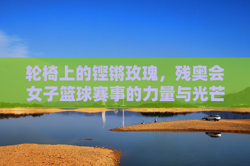 轮椅上的铿锵玫瑰,残奥会女子篮球赛事的力量与光芒