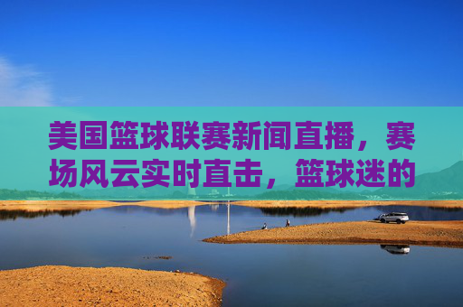 美国篮球联赛新闻直播，赛场风云实时直击，篮球迷的指尖盛宴，指尖直击！美国篮球联赛直播盛宴
