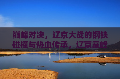 巅峰对决，辽京大战的钢铁碰撞与热血传承，辽京巅峰对决，钢铁碰撞中的热血传承