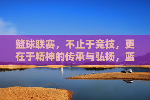 篮球联赛，不止于竞技，更在于精神的传承与弘扬，篮球联赛，不止竞技，更在精神传承与弘扬