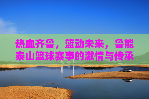 热血齐鲁,篮动未来,鲁能泰山篮球赛事的激情与传承,热血齐鲁,篮动未来,鲁能泰山篮球赛事的激情与传承