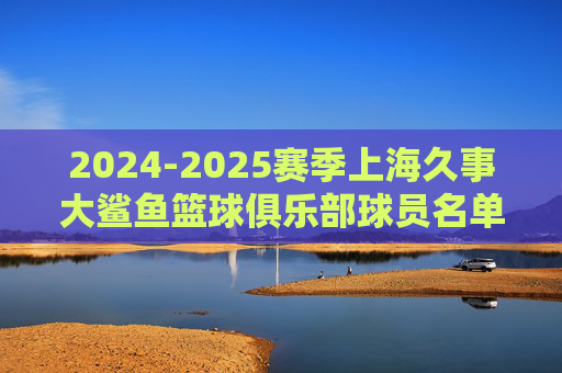 2024-2025赛季上海久事大鲨鱼篮球俱乐部球员名单解析，2024-2025赛季上海久事大鲨鱼球员名单解析