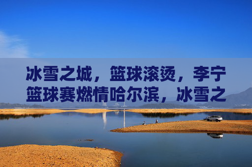 冰雪之城,篮球滚烫,李宁篮球赛燃情哈尔滨,冰雪之城,李宁篮球赛燃情滚烫