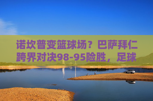 诺坎普变篮球场？巴萨拜仁跨界对决98-95险胜，足球巨星上演篮坛奇迹，诺坎普变篮场！巴萨拜仁跨界对决98-95险胜，足球巨星上演篮坛奇迹