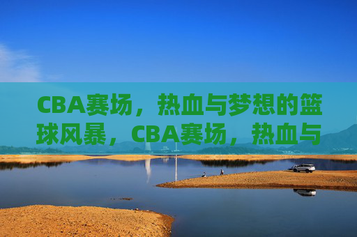 CBA赛场，热血与梦想的篮球风暴，CBA赛场，热血与梦想的篮球风暴