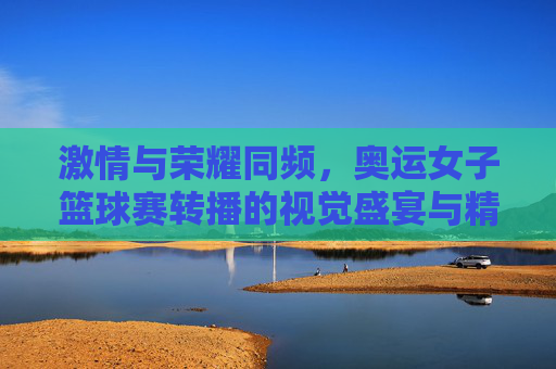 激情与荣耀同频，奥运女子篮球赛转播的视觉盛宴与精神传承，激情与荣耀同频，奥运女篮转播的视觉盛宴与精神传承