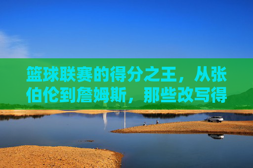 篮球联赛的得分之王,从张伯伦到詹姆斯,那些改写得分历史的传奇,从张伯伦到詹姆斯,得分王改写历史的传奇