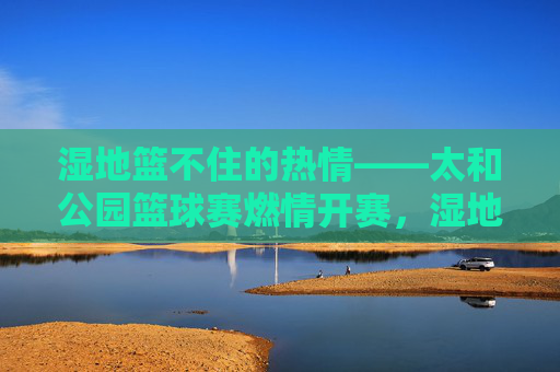 湿地篮不住的热情——太和公园篮球赛燃情开赛，湿地篮不住的热情——太和公园篮球赛燃情开赛