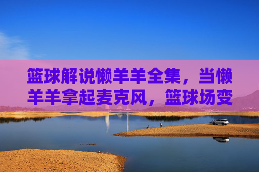 篮球解说懒羊羊全集,当懒羊羊拿起麦克风,篮球场变成青草场
