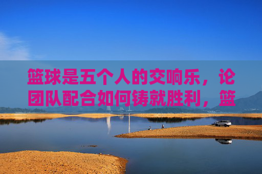 篮球是五个人的交响乐,论团队配合如何铸就胜利,篮球交响乐,团队配合铸就胜利