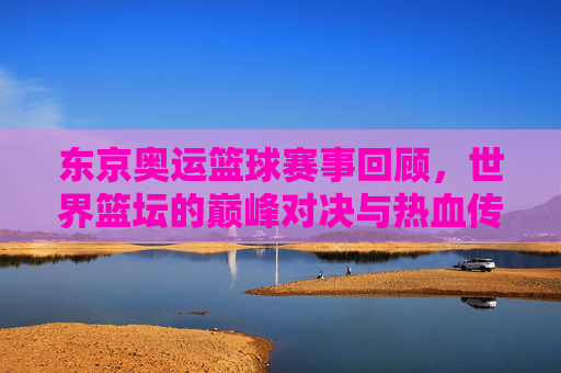 东京奥运篮球赛事回顾，世界篮坛的巅峰对决与热血传承，东京奥运篮球回顾，世界篮坛巅峰对决与热血传承