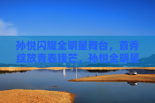 孙悦闪耀全明星舞台,首秀绽放青春锋芒,孙悦全明星首秀绽放青春锋芒