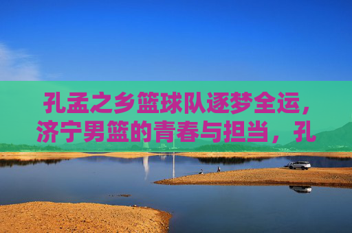 孔孟之乡篮球队逐梦全运,济宁男篮的青春与担当,孔孟之乡男篮逐梦全运,青春担当筑梦路