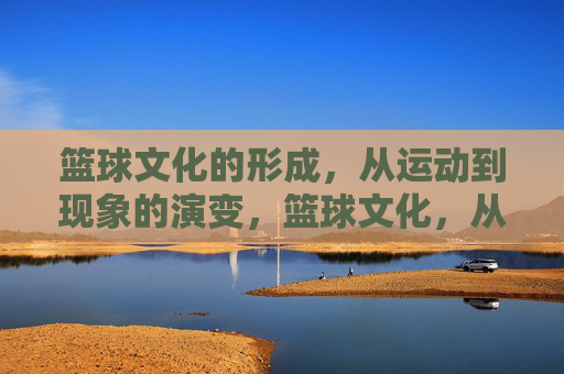 篮球文化的形成,从运动到现象的演变,篮球文化,从运动到现象的演变