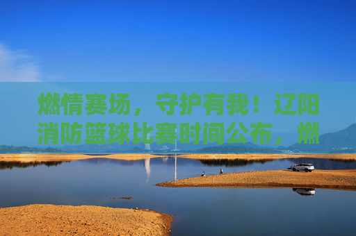 燃情赛场，守护有我！辽阳消防篮球比赛时间公布，燃情赛场！辽阳消防篮球比赛时间公布