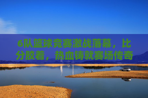 6队篮球竞赛激战落幕,比分胶着,热血铸就赛场传奇,六队篮球赛激战落幕,胶着热血铸就传奇