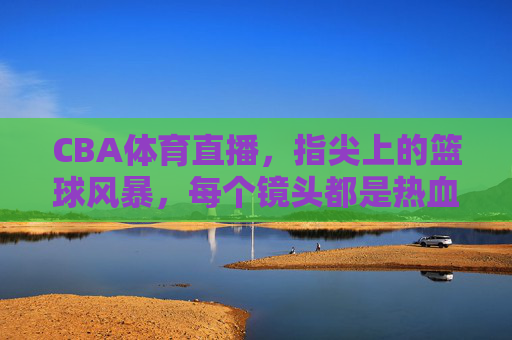 CBA体育直播，指尖上的篮球风暴，每个镜头都是热血沸腾的赛场，指尖上的CBA热血风暴