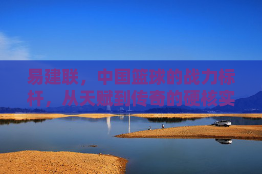 易建联,中国篮球的战力标杆,从天赋到传奇的硬核实力解析,易建联,中国篮球战力标杆,从天赋到传奇的硬核实力