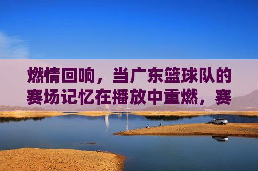 燃情回响,当广东篮球队的赛场记忆在播放中重燃,赛场记忆播放,广东篮球队燃情回响