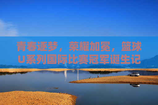 青春逐梦，荣耀加冕，篮球U系列国际比赛冠军诞生记，青春逐梦荣耀加冕，U系列国际篮球冠军诞生