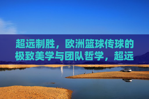 超远制胜,欧洲篮球传球的极致美学与团队哲学,超远传球,欧洲篮球的极致美学与团队哲学