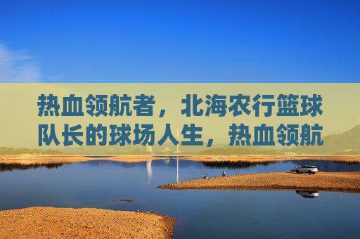 热血领航者,北海农行篮球队长的球场人生,热血领航者,北海农行篮球队长的球场人生