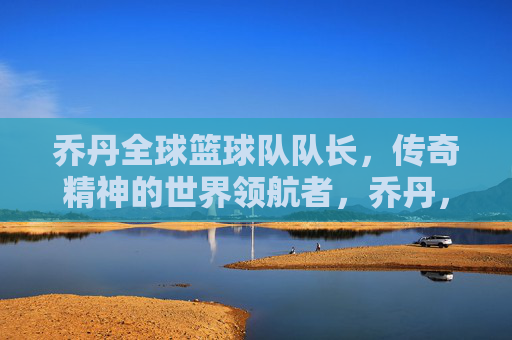 乔丹全球篮球队队长,传奇精神的世界领航者,乔丹,全球篮球队队长,传奇精神的世界领航者