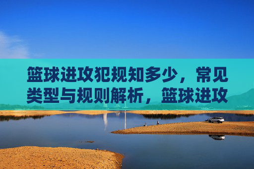 篮球进攻犯规知多少，常见类型与规则解析，篮球进攻犯规知多少，常见类型与规则解析