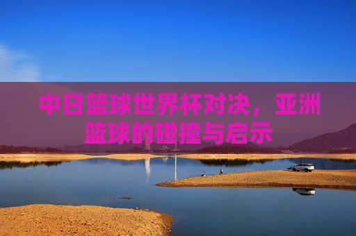 中日篮球世界杯对决,亚洲篮球的碰撞与启示