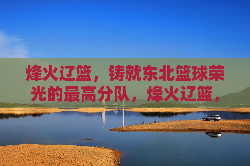 烽火辽篮,铸就东北篮球荣光的最高分队,烽火辽篮,东北篮球荣光的巅峰之师