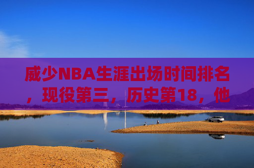 威少NBA生涯出场时间排名,现役第三,历史第18,他的铁人属性如何炼成?威少现役出场时间第三历史第18,铁人属性如何炼成?