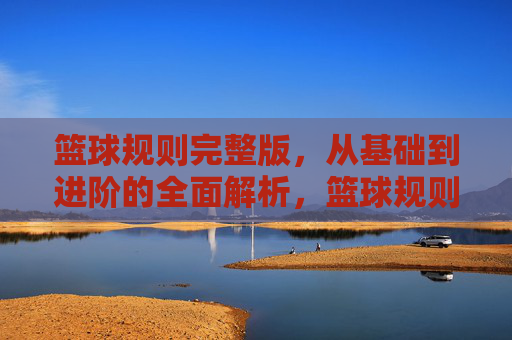 篮球规则完整版，从基础到进阶的全面解析，篮球规则完整版，从基础到进阶的全面解析
