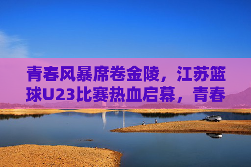 青春风暴席卷金陵,江苏篮球U23比赛热血启幕,青春风暴燃金陵!江苏U23篮球赛热血启幕