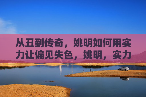 从丑到传奇，姚明如何用实力让偏见失色，姚明，实力铸传奇，偏见自失色