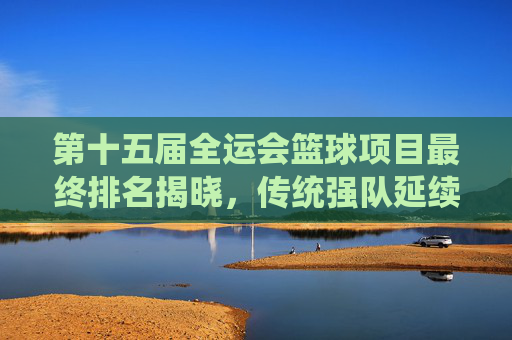 第十五届全运会篮球项目最终排名揭晓,传统强队延续优势,青年梯队绽放新活力,第十五届全运会篮球项目最终排名揭晓 传统强队优势延续 青年梯队活力绽放