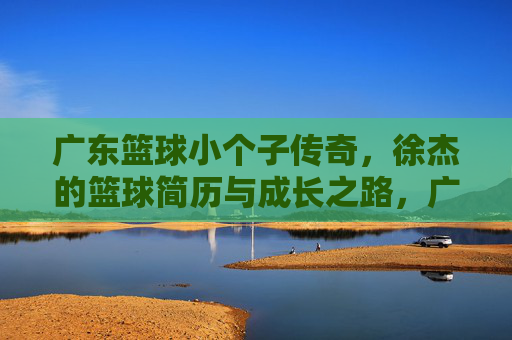 广东篮球小个子传奇,徐杰的篮球简历与成长之路,广东篮球小个子传奇徐杰,简历与成长之路